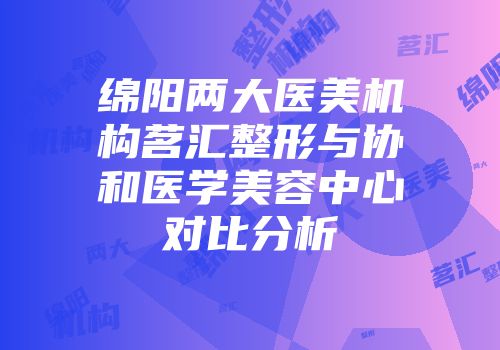 绵阳两大医美机构茗汇整形与协和医学美容中心对比分析