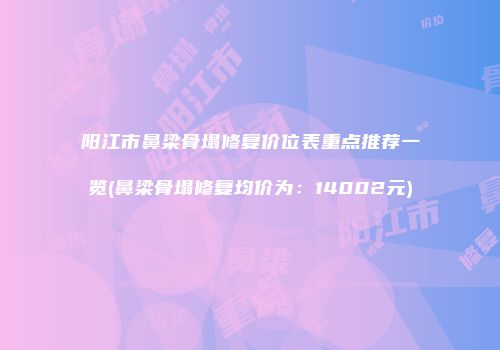 阳江市鼻梁骨塌修复价位表重点推荐一览(鼻梁骨塌修复均价为：14002元)