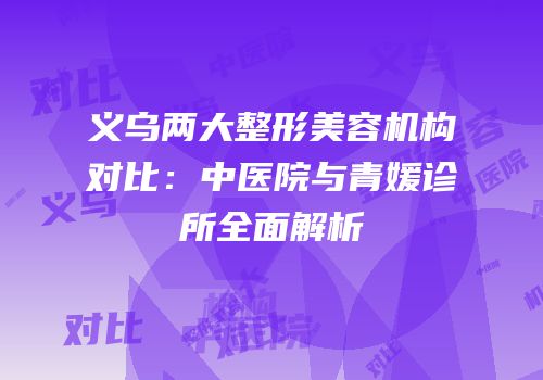 义乌两大整形美容机构对比：中医院与青媛诊所全面解析