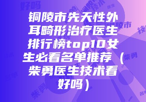 铜陵市先天性外耳畸形治疗医生排行榜top10女生必看名单推荐（柴勇医生技术看好吗）