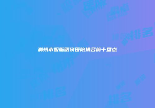 滁州市吸脂眼袋医院排名前十盘点