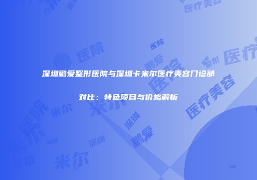 深圳鹏爱整形医院与深圳卡米尔医疗美容门诊部对比：特色项目与价格解析