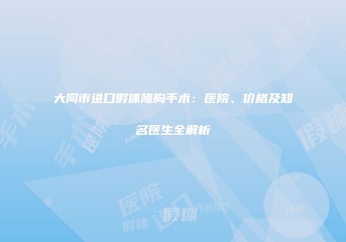 大同市进口假体隆胸手术：医院、价格及知名医生全解析