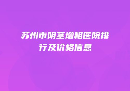 苏州市阴茎增粗医院排行及价格信息
