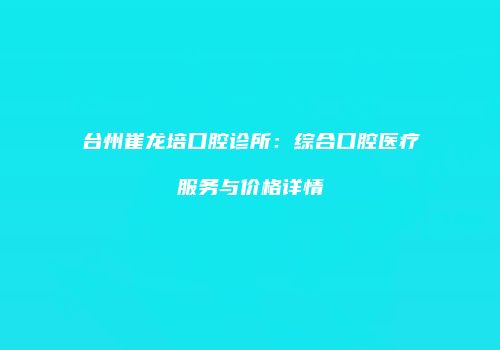 台州崔龙培口腔诊所：综合口腔医疗服务与价格详情