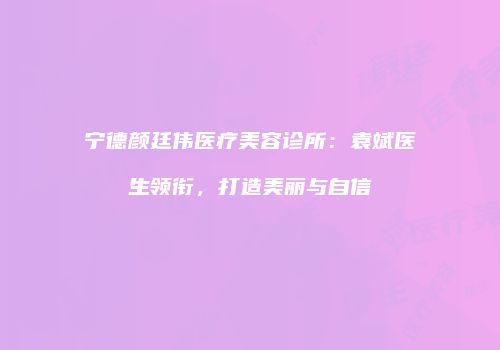 宁德颜廷伟医疗美容诊所：袁斌医生领衔，打造美丽与自信