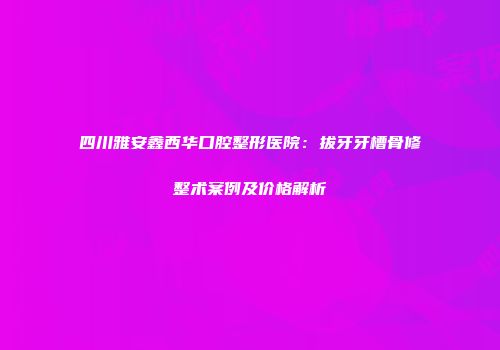 四川雅安鑫西华口腔整形医院：拔牙牙槽骨修整术案例及价格解析