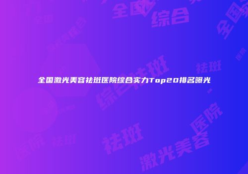 全国激光美容祛斑医院综合实力Top20排名曝光