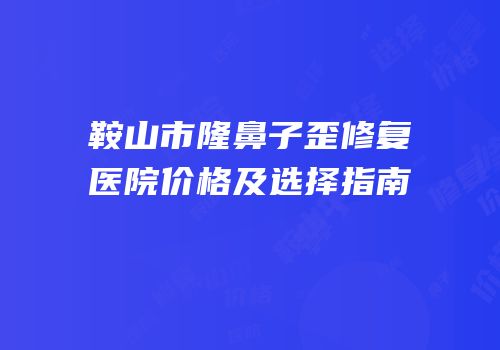 鞍山市隆鼻子歪修复医院价格及选择指南