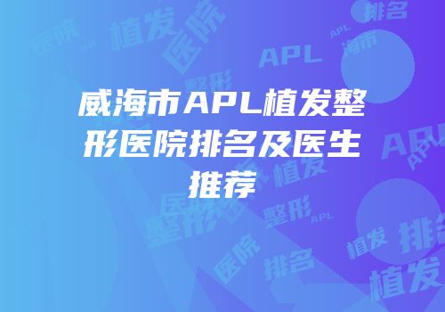 威海市APL植发整形医院排名及医生推荐