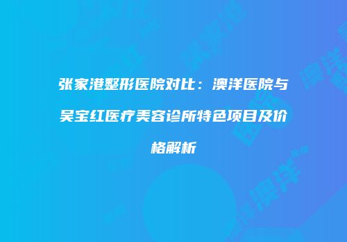 张家港整形医院对比：澳洋医院与吴宝红医疗美容诊所特色项目及价格解析