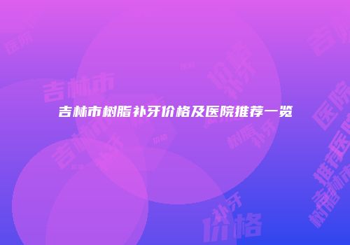 吉林市树脂补牙价格及医院推荐一览