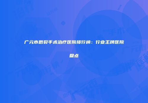 广元市唇裂手术治疗医院排行榜：行业王牌医院盘点