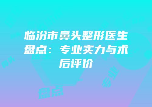 临汾市鼻头整形医生盘点：专业实力与术后评价