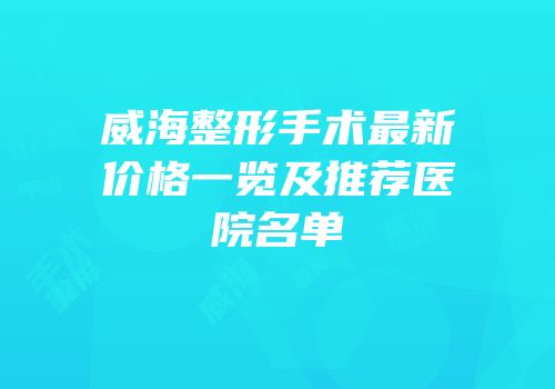 威海整形手术最新价格一览及推荐医院名单