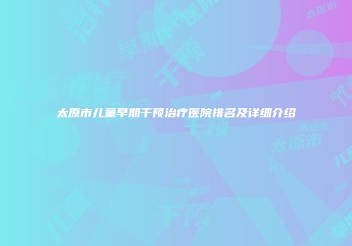 太原市儿童早期干预治疗医院排名及详细介绍
