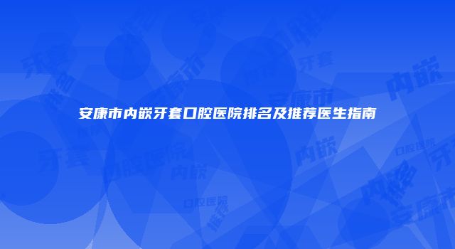 安康市内嵌牙套口腔医院排名及推荐医生指南