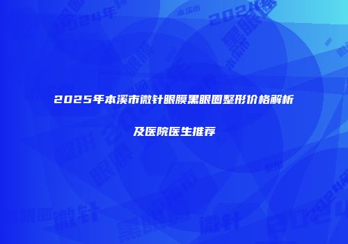 2025年本溪市微针眼膜黑眼圈整形价格解析及医院医生推荐