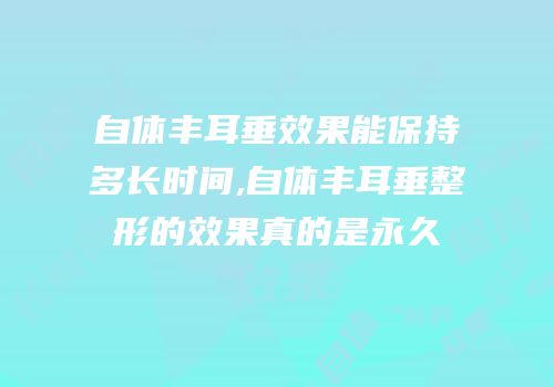 自体丰耳垂效果能保持多长时间,自体丰耳垂整形的效果真的是永久