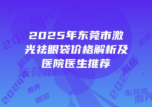 2025年东莞市激光祛眼袋价格解析及医院医生推荐