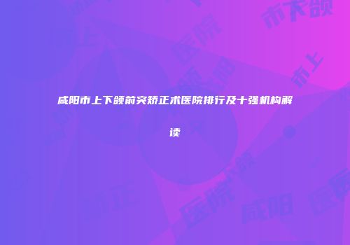 咸阳市上下颌前突矫正术医院排行及十强机构解读