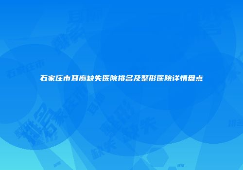 石家庄市耳廓缺失医院排名及整形医院详情盘点