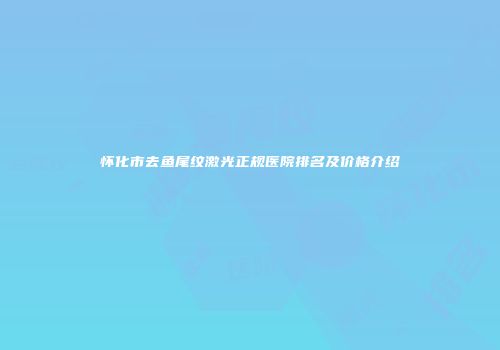 怀化市去鱼尾纹激光正规医院排名及价格介绍
