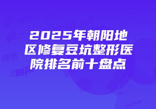 2025年朝阳地区修复豆坑整形医院排名前十盘点