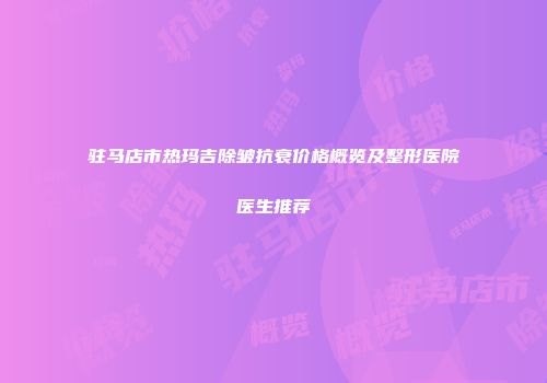 驻马店市热玛吉除皱抗衰价格概览及整形医院医生推荐