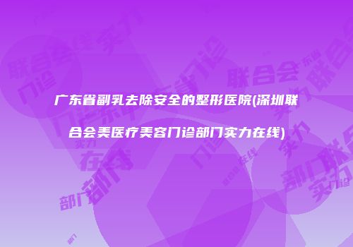 广东省副乳去除安全的整形医院(深圳联合会美医疗美容门诊部门实力在线)