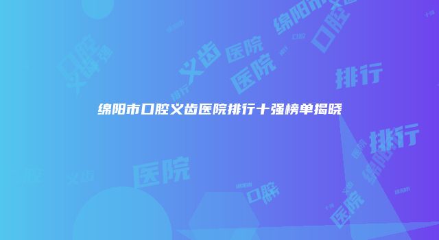 绵阳市口腔义齿医院排行十强榜单揭晓