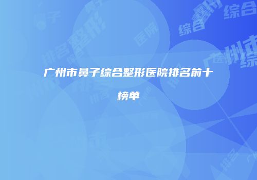 广州市鼻子综合整形医院排名前十榜单