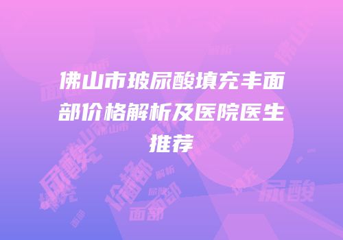 佛山市玻尿酸填充丰面部价格解析及医院医生推荐