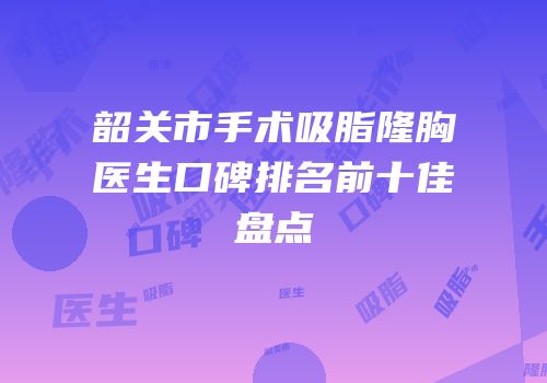 韶关市手术吸脂隆胸医生口碑排名前十佳盘点