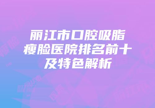 丽江市口腔吸脂瘦脸医院排名前十及特色解析