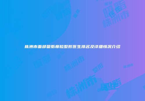 株洲市面部吸脂瘦脸整形医生排名及详细情况介绍