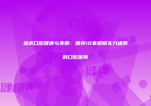 追求口腔健康与美丽：推荐10家规模实力雄厚的口腔医院