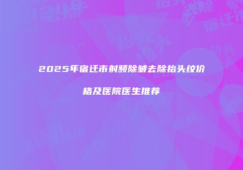 2025年宿迁市射频除皱去除抬头纹价格及医院医生推荐