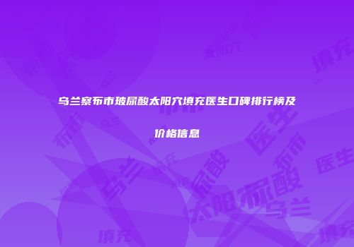 乌兰察布市玻尿酸太阳穴填充医生口碑排行榜及价格信息