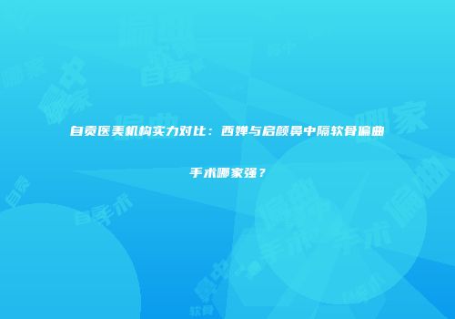 自贡医美机构实力对比：西婵与启颜鼻中隔软骨偏曲手术哪家强？
