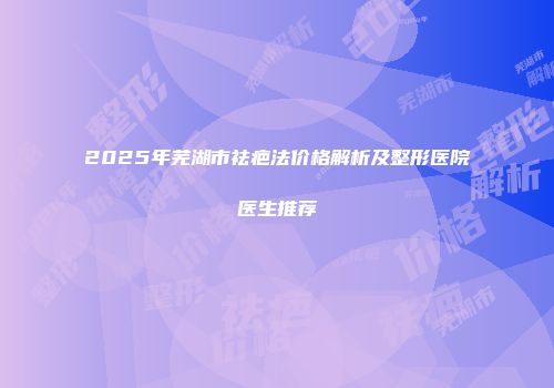 2025年芜湖市祛疤法价格解析及整形医院医生推荐