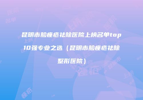 昆明市脸痤疮祛除医院上榜名单top10强专业之选（昆明市脸痤疮祛除整形医院）