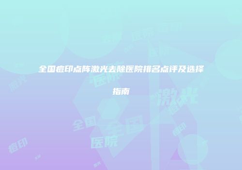 全国痘印点阵激光去除医院排名点评及选择指南