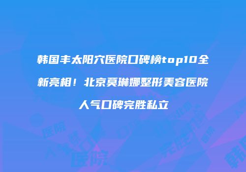 韩国丰太阳穴医院口碑榜top10全新亮相！北京莫琳娜整形美容医院人气口碑完胜私立