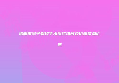 贵阳市鼻子焊接手术医院排名及价格信息汇总