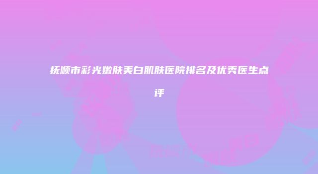 抚顺市彩光嫩肤美白肌肤医院排名及优秀医生点评