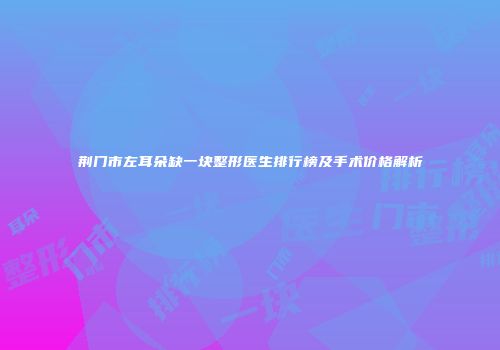 荆门市左耳朵缺一块整形医生排行榜及手术价格解析