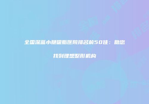 全国深蓝小腿吸脂医院排名前50佳：助您找到理想整形机构