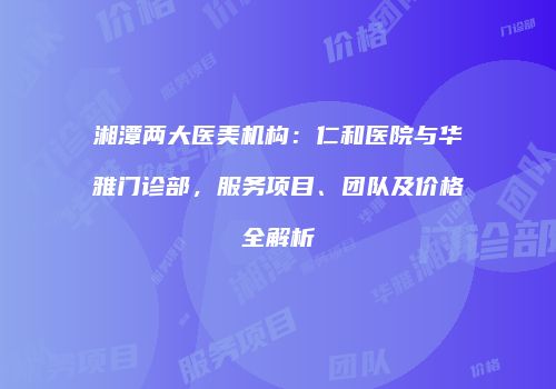 湘潭两大医美机构：仁和医院与华雅门诊部，服务项目、团队及价格全解析