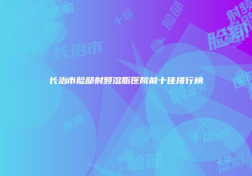 长治市脸部射频溶脂医院前十佳排行榜